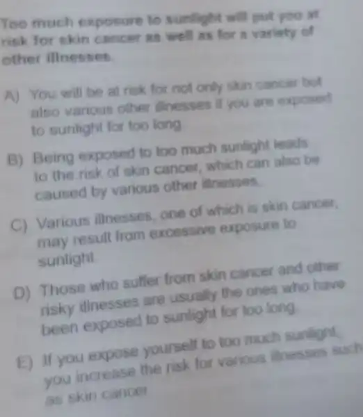 Too much exposure to sunlight will put you all
risk for skin cancer as well as for a variety of
other illnesses.
A) You will be at risk for not only skin cancer but
also various other illnesses if you are exposed
to sunlight for too long
B) Being exposed to too much sunlight leads
to the risk of skin cancer which can also be
caused by various other illnesses.
C
Various illnesses one of which is skin cancer.
may resull from excessive exposure to
sunlight
D) Those who suffer from skin cancer and other
risky are usually the ones who have
exposed to sunlight for too long
E) If you expose yourself to too much sunlight
If you expose the risk for various illnesses such