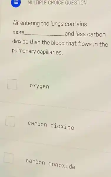 MULTIPLE CHOICE QUESTION
Air entering the lungs contains
more __ and less carbon
dioxide than the blood that flows in the
pulmonary capillaries.
oxyg en
carbon dioxide
carbon monoxide