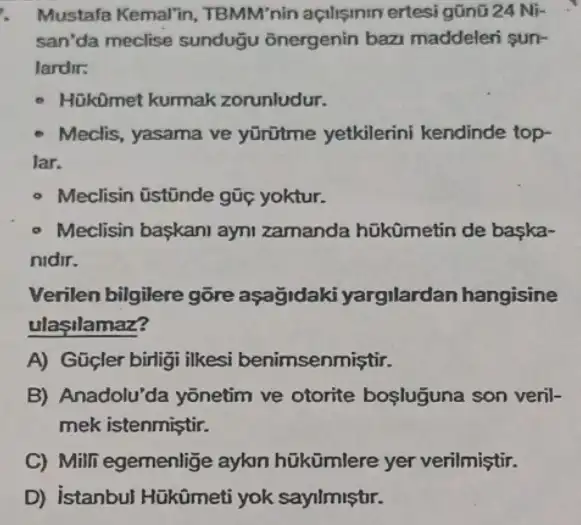 Mustafa Kemal'in , TBMM'nin açilişmin ertesi gũnũ 24 Ni-
san'da meclise sundugu onergenin baz maddeleri sun-
lardir:
HükOmet kurmak zorunludur.
Meclis, yasama ve yürütme yetkilerini kendinde top-
lar.
- Meclisin üstũnde gũc yoktur.
- Meclisin baskani ayni zamanda hükümetin de baska-
nidir.
Verilen bilgilere gõre aşağidaki yargilardan hangisine
ulasilamaz?
A) Gücler birligi ilkesi benimsenmiştir.
B) Anadolu'da yōnetim ve otorite bosluguna son veril-
mek istenmiştir.
C) Milli egemenlige aykn hükümlere yer verilmiştir.
D) istanbul Hükümeti yok sayilmiştir.