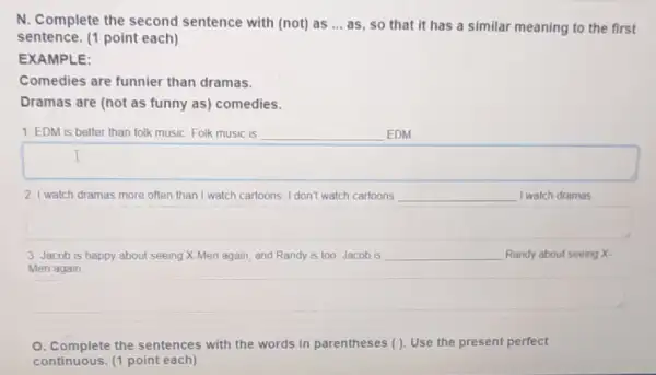 N. Complete the second sentence with (not) as __ as, so that it has a similar meaning to the first
sentence. (1 point each)
EXAMPLE:
Comedies are funnier than dramas.
Dramas are (not as funny as) comedies.
1. EDM is better than folk music. Folk music is	EDM
2. I watch dramas more often than I watch cartoons I don't watch cartoons	I watch dramas
square 
3. Jacob is happy about seeing X-Men again and Randy is too Jacob is __ Randy about seeing X-
Men again
square 
O. Complete the sentences with the words in parentheses (). Use the present perfect
continuous. (1 point each)