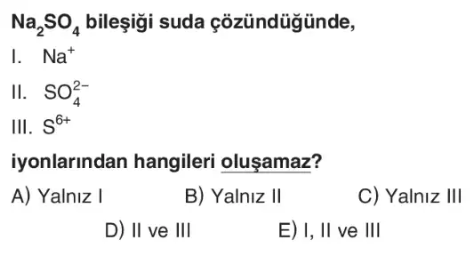 Na_(2)SO_(4) bileşigi suda çozündügünde,
Na^+
II. SO_(4)^2-
III. S^6+
iyonlarindan hangileri oluşamaz?
A) Yalniz I
B) Yalniz II
C) Yalniz III
D) II ve III
E) I, II ve III