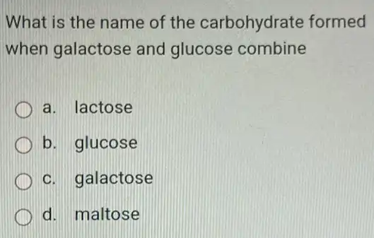 What is the name of the carbohydrate formed
when galactose and glucose combine
a. lactose
b. glucose
c. galactose
d. maltose