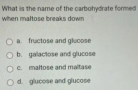 What is the name of the carbohydrate formed
when maltose breaks down
a. fructose and glucose
b. galactose and glucose
c. maltose and maltase
d. glucose and glucose