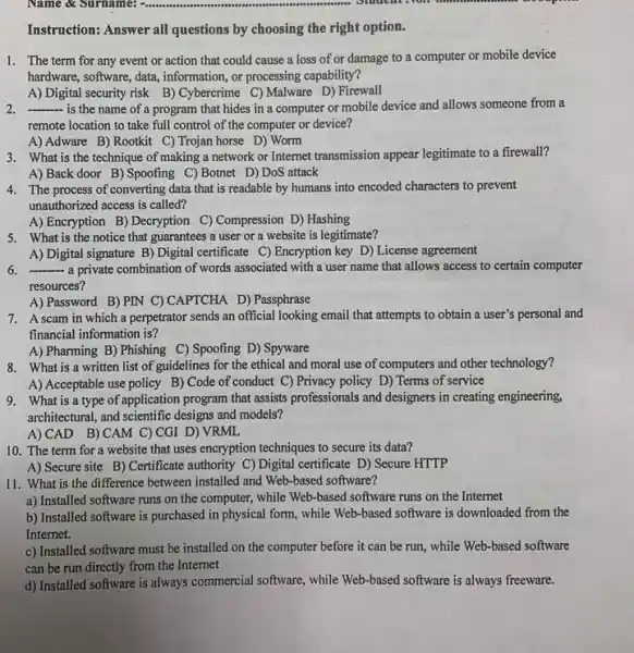 Name & Surname:
Instruction: Answer all questions by choosing the right option.
1. The term for any event or action that could cause a loss of or damage to a computer or mobile device
hardware, software, data, information or processing capability?
A) Digital security risk B) Cybercrime C) Malware D) Firewall
__ is the name of a program that hides in a computer or mobile device and allows someone from a
remote location to take full control of the computer or device?
A) Adware B) Rootkit C) Trojan horse D)Worm
3. What is the technique of making a network or Internet transmission appear legitimate to a firewall?
A) Back door B)Spoofing C)Botnet D)DoS attack
4. The process of converting data that is readable by humans into encoded characters to prevent
unauthorized access is called?
A) Encryption B) Decryption C) Compression D) Hashing
5. What is the notice that guarantees a user or a website is legitimate?
A) Digital signature B)Digital certificate C) Encryption key D)License agreement
6. __ a private combination of words associated with a user name that allows access to certain computer
resources?
A) Password B)PIN C) CAPTCHA D) Passphrase
7. Ascam in which a perpetrator sends an official looking email that attempts to obtain a user's personal and
financial information is?
A) Pharming B)Phishing C) Spoofing D) Spyware
8. What is a written list of guidelines for the ethical and moral use of computers and other technology?
A) Acceptable use policy B) Code of conduct C) Privacy policy D)Terms of service
9. What is a type of application program that assists professionals and designers in creating engineering,
architectural, and scientific designs and models?
A) CAD B)CAM C) CGI D)VRML
10. The term for a website that uses encryption techniques to secure its data?
A) Secure site B)Certificate authority C) Digital certificate D) Secure HTTP
11. What is the difference between installed and Web-based software?
a) Installed software runs on the computer, while Web-based software runs on the Internet
b) Installed software is purchased in physical form , while Web-based software is downloaded from the
Internet.
c) Installed software must be installed on the computer before it can be run, while Web -based software
can be run directly from the Internet
d) Installed software is always commercial software, while Web-based software is always freeware.