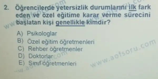 ncilerde yetersizlik durumlarini ilk fark
eden ve ozel egitime karar verme sürecini
başlatan kişi genellikle kimdir?
A) Psikologlar
B) Ózel eğitim ogretmenleri
C) Rehber ogretmenler
D) Doktorlar
E) Simf ogretmenleri