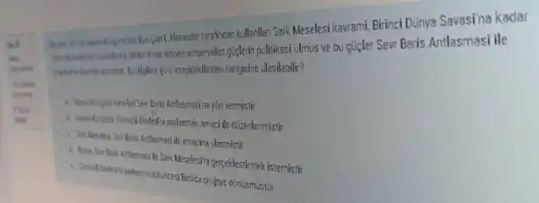 nde Rus Carit. Alexander tarafindan kullanilan Sark Meselesi kavrami,Birinci Dünya Savasina kadar
olmak isteyen emperyalist guçlerin politikasi olmus ve bu gujer Sevr Baris Antlasmasi ile
bilgilere góre asagidakilerden hangisine ulasilabilir?
Ou Where Kongresikaradari Sen Baris Antlasmasina yòn vermistir
b. Virane Kongresi Osmarli Develop ni paylasmak amaci ile düzenlenmistir
On Sari Meselesi Sear Baris Anlasmasi ile amacina ulasmisti
Antasmasi ile Sark MeselesTni gerceklestirmek istemistir
c. Comeli Dedetini paylasma dusincesi Batida projeye dònüsmüstür