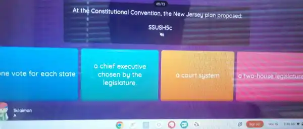 ne vote for each state
At the Constitutional Convention , the New Jersey plan proposed:
SSUSH5C
chief executive
chosen by the
legislature.
a count system
a two house legislature