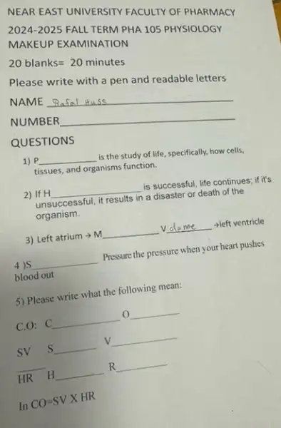 NEAR EAST UNIVERSITY FACULTY OF PHARMACY
2024-2025 FALL TERM PHA 105 PHYSIOLOGY
MAKEUP EXAMINATION
20blanks=20minutes
Please write with a pen and readable letters
NAME
__
NUMBER
__
QUESTIONS
1) P __ is the study of life, specifically, how cells,
tissues, and organisms function.
2) If H __ is successful, life continues.if it's
unsuccessful, it results in a disaster or death of the
organism.
3) Left atrium m __ V __ - left ventricle me
4)S __ Pressure the pressure when your heart pushes
blood out
5) Please write what the following mean:
C.O: C __ o __
sv s __
V __
__
HR H __ R __
In CO=SVXHR