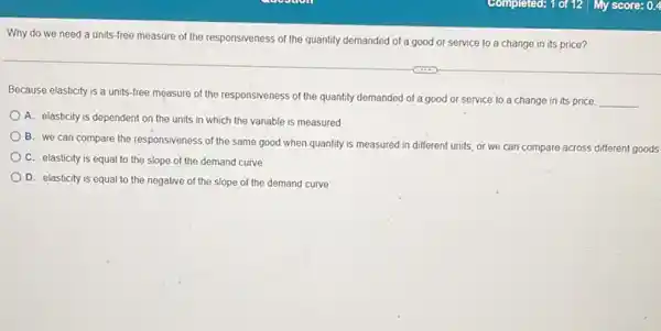 Why do we need a units-free measure of the responsiveness of the quantity demanded of a good or service to a change in its price?
Because elasticity is a units-free measure of the responsiveness of the quantity demanded of a good or service to a change in its price
__
A. elasticity is dependent on the units in which the variable is measured
B. we can compare the responsiveness of the same good when quantity is measured
in different units, or we can compare across different goods
C. elasticity is equal to the slope of the demand curve
D. elasticity is equal to the negative of the slope of the demand curve