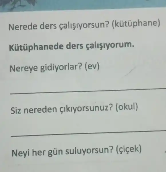 Nerede ders calisiyorsun?(kútüphane)
Kütüphanede ders calisiyorum.
Nereye gidiyorlar?(ev)
Siz nereden fikiyorsunuz?(okul)
Neyi her gủn suluyorsun?(cicek)