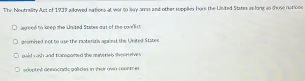 The Neutrality Act of 1939 allowed nations at war to buy arms and other supplies from the United States as long as those nations
agreed to keep the United States out of the conflict
promised not to use the materials against the United States
paid cash and transported the materials themselves
adopted democratic policies in their own countries