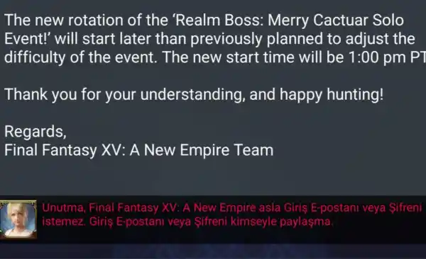 The new rotation of the 'Realm Boss: Merry Cactuar Solo
Event!' will start late r than previously planned to adjust the
difficulty of the event . The new start time will be 1:00 pm PT
Thank you for your understanding , and happy hunting!
Regards,
Final Fantasy XV:A New Empire Team
Unutma, Final Fantasy XV: A New Empire asla Giris E-postani veya Sifreni
istemez. Giriş E-postani veya Sifreni kimseyle paylaşma.