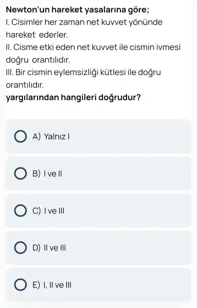 Newton'un hareket yasalarina I gore;
I. Cisimler her zaman net kuvvet yonünde
hareket ederler.
II. Cisme etki eden net kuvvet ile cismin ivmesi
dogru orantilidir.
III. Bir cismin eylemsizligi kütlesi ile dogru
orantilidir.
yargilarindan hangileri dogrudur?
A) Yalniz I
B) I ve II
C) 1 ve III
D) II ve III
E) I,II ve III