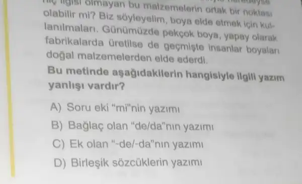 me ngls olmayan bu malzemelerin ortak bir noktasi
olabilir mi? Biz boya elde etmek icin kul-
lanilmalar . Günümüzde pekcok boya yapay olarak
fabrikalarda Gretilse de gecmiste insanlar boyalar
dogal malzemelerder elde ederdi.
Bu metinde aşağidakilerin hangisiyle ilgili yazim
yanlisi vardir?
A) Soru eki "mi"nin yazimi
B) Baglaç olan "de/da"nin yazimi
C) Ek olan "-de/-da"nin yazimi
D) Birleşik sózcúklerin yazimi