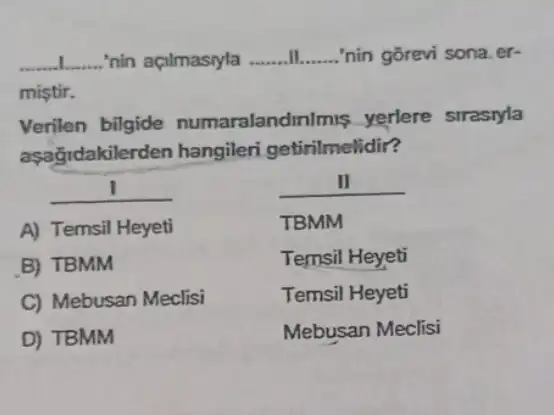 __ nin açilmasiyla __ __ 'nin gõrevi sona.er-
mistir.
Verilen bilgide numaralandir almis yerlere strastyla
aşağidakile rden hangileri getirilmelidir?
__
A) Temsil Heyeti
B) TBMM
C) Mebusan Meclisi
D) TBMM
II
TBMM
Temsil Heyeti
Temsil Heyeti
Mebusan Meclisi