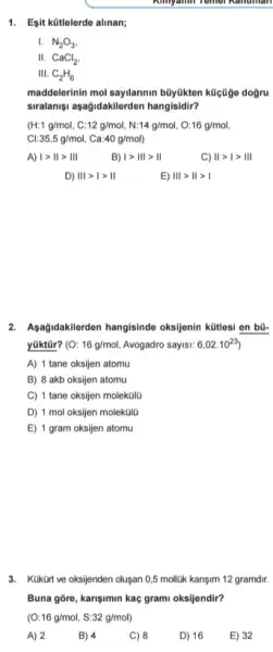 Ninyamin Temer Kanuman
1. Esit kütlelerde alinan;
I. N_(2)O_(3)
II. CaCl_(2)
III. C_(2)H_(6)
maddelerinin mol sayilarimin büyldkton kücüge dogru
siralanişu asağidakilerden hangisidir?
(H:1g/mol,C:12g/mol,N:14g/mol,O:16g/mol
Cl:35,5g/mol, Ca:40g/mol
A) 1gt Vert gt Vert vert 
B) 1gt Vert vert gt 1vert 
IIgt 1gt III
D) IIIgt Igt II
E) Vert vert gt Vert gt vert 
2. Agağidakilerdon hangisinde oksijenin kütlesi en bũ-
yüktür? (O:16g/mol Avogadro sayisi: 6,02.10^23
A) 1 tane oksijen atomu
B) 8 akb oksijen atomu
C) 1 tane oksijen molek0lu
D) 1 mol oksijen molektila
E) 1 gram oksijen atomu
3. Kukurt ve oksijenden olusan 0,5 mollik kanşim 12 gramdir.
Buna gore, karisimin kaç grami oksijendir?
(O:16g/mol,S:32g/mol)
A) 2
B) 4
C) 8
D) 16
E) 32