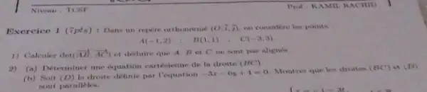 Niveau : TCSP
Exercice 1 (7pts)Dana un repere orthomome (0,7,3) on considere les points
A(-1,2)
B(1,1)
(-3,3)
1) Calculer det (overrightarrow (AB),overrightarrow (AC)) et deduire que A Bet C ne sont pas alimen
(a) Determiner une equation cartésienne de in droite
(BC)
(b) Soit (D) In droite definie par requation -3x-6y+4=0 Montrer que les droites (BC)
et (D)
nont paralleles.