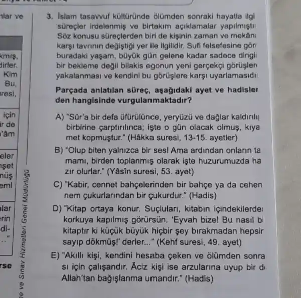 nlar ve
kmis.
dirler.
Kim
Bu,
resi,
icin
ir de
lâm
eler
set
nũs
eml
lar
rin
di-
(D)
rse
3. Islam tasawuf kültüründe olümden sonraki hayatla ilgi
surecler irdelenmis ve birtakim açiklamalar yapilmistil
Sôz konusu süreçlerden biri de kisinin zaman ve mekân
karşi tavrinin değiştigi yer ile ilgilidir. Sufi felsefesine gõr
buradaki yaşam, büyúk gũn gelene kadar sadece dingi
bir bekleme değil bilakis egonun yeni gerçekçi gorüşler
yakalanmasi ve kendini bu gorüşlere kars uyarlamasidII
Parçada anlatilan süreç, aşağidaki ayet ve hadisler
den hangisinde vurgulanmaktadir?
A) "Sür'a bir defa üfürülünce, yeryüzü ve dağlar kaldirill
birbirine carptirilinca ; işte o gũn olacak olmus, klya
met kopmuştur." (Hâkka suresi, 13-15 ayetler)
B) "Olup biten yalnizca bir ses! Ama ardindan onlarin ta
mami, birden toplanmiş olarak işte huzurumuzda ha
zir olurlar." (Yâsĩn suresi, 53. ayet)
C) "Kabir, cennet bahçelerinden bir bahçe ya da cehen
nem cukurlarindan bir cukurdur." (Hadis)
D) "Kitap ortaya konur.Suçlulari, kitabin içindekilerde
korkuya kapilmiş gorürsün. "Eyvah bizel Bu nasil bi
kitaptir ki küçúk bủyúk hiçbir sey birakmadan hepsir
sayip dõkmũi!" derler __ " (Kehf suresi, 49. ayet)
E) "Akilli kişi , kendini hesaba geken ve Glümden sonra
si için calisandir. Aciz kişi ise arzularina uyup bir di