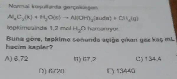 Normal kosullarda gerceklesen
Al_(4)C_(3)(k)+H_(2)O(s)arrow Al(OH)_(3)(suda)+CH_(4)(g)
tepkimesinde 1,2 mol H_(2)O harcaniyor.
Buna gore , tepkime sonunda açiğa çikan gaz kaç mL
hacim kaplar?
A) 6,72
B) 67,2
C) 134,4
D) 6720
E) 13440