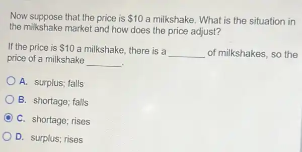 Now suppose that the price is 10 a milkshake. What is the situation in
the milkshake market and how does the price adjust?
If the price is 10 a milkshake, there is a
__ of milkshakes, so the
price of a milkshake
__
A. surplus; falls
B. shortage; falls
C. shortage; rises
D. surplus; rises