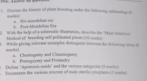 )NS: Answer all questions
1. Discuss the history of plant breeding under the following subheadngs (6
marks)
a. Pre-mendelian era
b. Post-Mendelian Era
2. With the help of a schematic illustration , describe the "Mass Selection'
Method of breeding self pollinated plants (10 marks)
3. While giving relevant examples distinguish between the following terms (6
marks)
a. Clesitogamy and Chasmogamy
b. Protogzymy and Protandry
. Define 'Apomixis seeds' and the various categories (5 marks).
Enumerate the various sources of male sterile cytoplasm (3 marks)