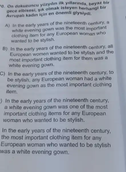 o. On dokuzuncu yüzyilin ilk yillarinda , beyaz bir
sik olmak isteyen herhangi bir
Avrupall kadin için en onemli giysiydi.
A) In the early years of the nineteentr a
white evening gown was the most important
clothing item for any European woman who
wanted to be stylish.
B) In the early years of the nineteenth century,all
European women wanted to be stylish and the
most important clothing item for them was a
white evening gown.
C) In the early years of the nineteenth century, to
be stylish , any European woman had a white
evening gown as the most important clothing
item.
) In the early years of the nineteenth century,
a white evening gown was one of the most
important clothing items for any European
woman who wanted to be stylish.
In the early years of the nineteenth century,
the most important clothing item for any
European woman who wanted to be stylish
was a white evening gown.