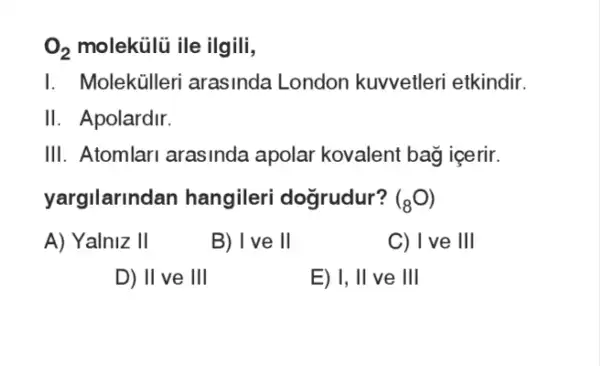 O_(2) molekülũ ile ilgili,
I. Molekülleri arasinda London kuvvetleri etkindir.
II. Apolardir.
III. Atomlari arasinda apolar kovalent bag icerir.
yargilarindan hangileri dogrudur? (_(8)O_(2)O_(2)
A) Yalniz II
B) I've II
C) I ve III
D) II ve Ill
E) I, II ve Ill