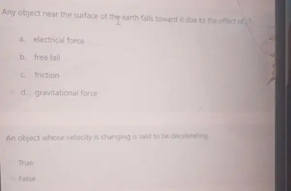 Any object near the surface of the earth falls toward it due to the effect of?
a. electrical force
b. free fall
c. friction
d. gravitational force
An object whose velocity is changing is said to be decelerating.
True
False