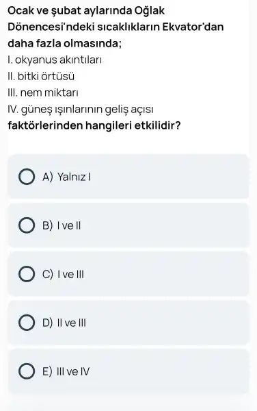 Ocak ve subat aylarinda Oglak
Dònencesi'ndeki slcakliklarin Ekvator'dan
daha fazla olmasinda;
I. okyanus akintilari
II. bitki ortusu
III. nem miktari
IV. gủneIInIarinin geliş aç|SI
faktorlerinden hangileri etkilidir?
A) Yalniz I
B) I ve II
C) 1 ve Vert Vert 
D) II ve III
E) III ve IV