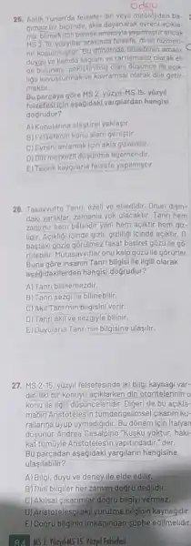 odou
25. Antik Yunan'da felsete din veya mitolojiden ba-
gimsiz bir biçimde, akla dayanarak evrenl açikla-
ma, bilmekicinbilmel amacryla yapilmistir ancak
ms 2-15
felsefe, dinin hizmet)
ne kasulmustur. Bu donemde telsefenin amaqi
duygu ve kanida saglam ve tartismasiz olarak el-
de bulunani, pekigtirilmis olani dusunce ile acik-
liga kavusturmak ve kavramsal olarak dile getir-
mektir
Bu parcaya gōre MS 215. y0zyil
felsefesticin asagidak yargilardan hangisi
dogrudur?
A) Konularine elestirel yaklasir.
B) Felsefenin konu alan genistir.
C) Evreni anlamakiçin akla govenilir.
D) Din merkezil dustinme egemendir.
E) Teorik kaygilarla felsefe yapilmistir.
28. Tasawufta Tanri, ezell ve ebedidir. Onun disin-
daki varliklar, zamanla yok olacaktir. Tanri hem
zabirdir hem bátindir yani hem açiktir hem giz-
lidir. Acikligi icinde gizll gizliligi leinde açiktir. 0,
bastaki gozle gorúlme:z fakat basiret gôzü lle go-
rülebilir. Mutasawiflar onu kalp gõzü lle gõrürler.
Buna gōre insanin Tanri bilgisi ile ilgili olarak
asadidakllerden hangisi dogrudur?
A) Tanri bilinemezdir.
B) Tanri sezgi ile bilinebilir.
C) Akil Tanr(nin bilgisin verir.
D) Tanriakil ve sezgiyle bilinir.
E) Duyularla Tanrinin bilgisine ulaşilir.
27. MS 2-15 yüzyil felsefesinde iki bilg kaynaği var-
dir. Ilki bir konuyu açklarken din otoritelerinino
konu ile ilgili düşnceleridir. Digeri de bu açikla-
manin Aristotelesir tümdengelimsel (ikarim ku-
rallarina uyup uymadigidir Bu dõnem için Italyan
düşişnür Andrea Cesalpino "Kusku yoktur, haki-
kat tümúyle Aristotelesin yapitindadir." der.
Bu parçadan aşağidak yargilarin hangisine
ulasilabilir?
A) Bilgi, duyu ve deney ile elde edilir.
B) Dini bilgiler her zaman dogru degildir.
C) Akilsal cikarimlar dogru bilgiyi vermez.
D)Aristotelesciakil yürütme bilginin kaynağidir.
E) Dogru bilginin imkânindan süphe edilmelidir.
84 MS 2. YuzyilMS 15. Yuzyil Felsefesl