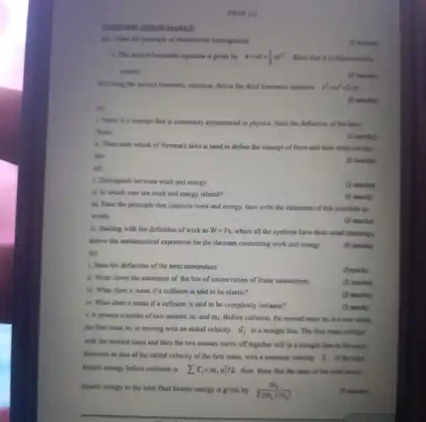 OLASTION
(c)
PHYS III
(a) 1. Sinte the principle of dimensional homogeneity
B. The second kinematic equation is given by s=ut+(1)/(2)at^2 . Show that it is dimensionally
correct
(to Using the second kinematic equation, derive the third kinematic exquarition v^2=w^2+2as
(6) marks)
(5 marlie)
1. Force is a concept that is commonly encountered in physics. State the deflinotion of the term
forec
(2 marks)
i. Then state which of Newton's laws is used to define the concept of force and then write out this
law
(3 marks)
(d)
i. Distinguish between work and energy.
(2 marking
ii. In which way are work and energy related?
(1) much)
iii. State the principle that connects work and energy, then write the statement of this principle in
words
(3 marks)
iv. Starting with the definition of work as W=F_(s)
where all the symbols have their usual momings,
derive the mathematical expression for the theorem connecting work and energy
tcl
(5 marks)
1. State the definition of the term momentum.
ii. Write down the statement of the law of conservation of linear momentum
iii. What does it mean if a collision is said to be elastic?
is. What does it mean if a collision is said to be completely inclastic?
X. A system consists of two masses. m and ma Before collision.the second mass m is a rest while
the first mass m.is moving with an initial velocity dot (u)_(1) in a straight line.. The first mass collides
with the second mass and then the two masses move off together still in a straight line in the same
direction as that of the initial velocity of the first mass , with a common valueity D. If the solal
kinetic energy before collision is sum T_(1)=m_(1)u_(1)^2/2 then show that the casio of the lotal instind
kinstic energy to the total final kinetic energy is given by
(m_(2))/(2(m_(1)+m_(2)))
(5 marks)
(2 marks)
(1mark)
(2. marks)
(2 marks)
(1 mark)