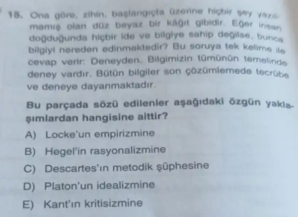 Ona gore, zihin baglangicta Ozerine higbir goy yazil.
mamig olan doz beyaz bir kagit gibidir. Eger insan
dogdugunda hiçbir ide ve bilgiye sahip degilse, bunca
bilgiyi nereden edinmektedir? Bu soruya tek kelime ile
cevap verir:Deneyden Bilgimizin tümünün ternelinde
deney vardir Boton bilgiler son cózümlem ede tecrübe
ve deneye dayanmaktadir.
Bu parçada sôzü edilenler aşağidaki ozgün yakla-
simlardan hangisine aittir?
A) Locke'un empirizmine
B) Hegel'in rasyonalizmine
C)Descartes'in metodik súphesine
D)Platon'un idealizmine
E) Kant'in kritisizmine