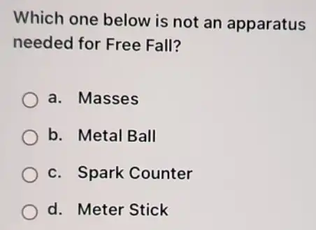 Which one below is not an apparatus
needed for Free Fall?
a. Masses
b. Metal Ball
c. Spark Counter
d. Meter Stick