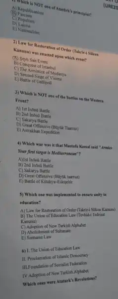 "} Which is NOT one of Atatürk's principles?
A) Republicanism
B Fascism
C) Populism
D)Laicite
E) Nationalism
2) Law for Restoration of Order (Takrir-i Súkun
Kanunu) was enacted upon which event?
(A) Seyh Sait Event
B) Conquest of Istanbul
C) The Armistice of Mudanya
D) Second Siege of Vienna
E) Battle of Gallipoli
3) Which is NOT one of the battles on the Western
Front?
A) 1st Inōnü Battle
B) 2nd Inõnü Battle
C) Sakarya Battle
D) Great Offensive (Buyuk Taarruz)
E) Astrakhan Expedition
4) Which war was it that Mustafa Kemal said "Armies
Your first target is Mediterranean"?
A)1st Inõnü Battle
B) 2nd Inõnú Battle
C) Sakarya Battle
D) Great Offensive (Buyuk taarruz)
E) Battle of Kutahya-Eskişehir
5) Which one was implemented to ensure unity in
education?
A) Law for Restoration of Order
B) The Union of Education Law (Tevhid-i Tedrisat
Kanunu)
C) Adoption of New Turkish Alphabet
D) Abolishment of Sultanate
E)camame Law
6) I. The Union of Education Law
11. Proclamation of Islamic Democracy
III.Foundation of Socialist Federation
IVAdoption of New Turkish
Which ones were Ataturk's Revolutions?