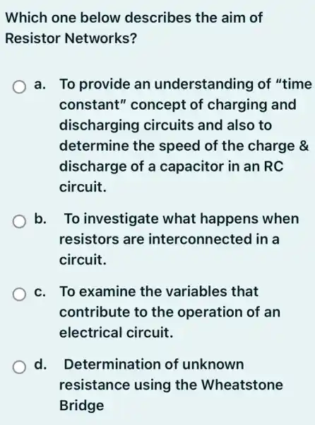 Which one below describes the aim of
Resistor Networks?
a. To provide an understanding of "time
constant'' concept of charging and
discharging circuits and also to
determine the speed of the charge &
discharge of a capacitor in an IRC
circuit.
b. . To investigate what happens when
resistors are interconnected I in a
circuit.
c. To examine the variables ; that
contribute to the operation of an
electrical circuit.
d. Determination of unknown