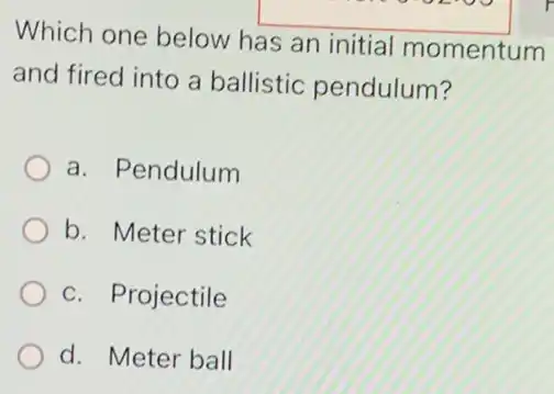 Which one below has an initial momentum
and fired into a ballistic pendulum?
a. Pendulum
b. Meter stick
c. Projectile
d. Meter ball