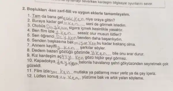 one oynamay severken kardeşim bilgisayar oyunlarini sever.
2. Bosluklari -ken zarf-fiili ve uygun eklerle tamamlayalim.
1. Tam da bana gel
__ niye oraya gittin?
2. Buraya kadar gel
__ seni de górmek istedim.
3. Otobüs Da __ A sigara içmek kesinlikle yasaktir.
4. Ben film izle
__ sessiz olur musun lütfen?
5. Sen ogrenci __ Ken benden daha basarilydin.
6. Senden baskasina bakmi
Kenbu kadar kiskanç olma. __
7. Annem keyifliy
__ sarkilar soyler.
8. Dedem bazen gồzlugG gõzũnde
__ bile onu arar durur.
9. KIZ kardesim aç
__ A. gózũ hiçbir seyi górmez.
10. Kapadokya __ balonla havalanip sehri gõkyüzünder seyretmek cok
güzeldi.
11. Film izleyar __ mutlaka ya patlamis misir yeriz ya da cay iceriz.
12. Lütfen konu __ yüzüme bak ve artik yalan sõyleme.