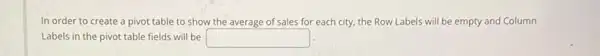 In order to create a pivot table to show the average of sales for each city, the Row Labels will be empty and Column
Labels in the pivot table fields will be square