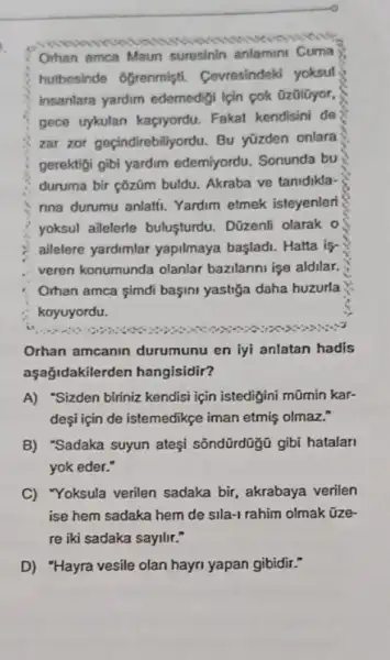 Orhan amca Maun suresinin anlamini Cuma
hubesinde ôgrenmişti Cevresindeki yoksul
insanlara yardim edemedigi lçin cok üzülüyor,
gece uykulan kaçryordu Fakat kendisini de
zar zor geçindirebiliyordu Bu yüzden onlara
gerektigi gibi yardim edemiyordu. Sonunda bu
duruma bir çôziüm buldu.Akraba ve tanidikla-
nna durumu anlatii. Yardim etmek isteyenler
yoksul ailelerle bulusturdu . Dūzenfi olarak o
ailelere yardimlar yapilmaya başladi. Hatta is
veren konumunda olanlar bazilanni işe aldilar.
Orhan amca simdi başini yastiğa daha huzurla
koyuyordu.
Orhan amcanin durumunu en lyi anlatan hadis
aşağidakilerden hangisidir?
A) "Sizden biriniz kendisi için istedigini mũmin kar-
deşi için de istemedikçe iman etmiş olmaz."
B) "Sadaka suyun ateşi sõndürdügü gibi hatalari
yok eder."
C) Yoksula verilen sadaka bir, akrabaya verilen
ise hem sadaka hem de sila-1 rahim olmak üze
re iki sadaka sayilir."
D) "Hayra vesile olan hayri yapan gibidir."