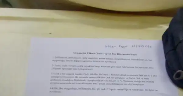 Ormancilik Yaksek Okala Toprak IImi Donemsonu Smavi
1- Inflitrasyon, perkolayon, tarla kapasitesi, solma noktas.mineralizayon, immobilizasyon, hat
doygunligu, karyon deflyim kapaniter terimlerini aciklayinu
2-Turth, sodik ve turly-sodik topraklan hangi kriterlere gore nasil belirlersiniz, bu topraklari bitki
yetigmesi accundan nasil pylestirininir
3-Yilhk 2 ton organik madde (OM) dokfllen bir kaym + kestane kanpik ormaninda OM'nin
4.2
(pendigi belirlemenjatir. Bu ormanda sadece dok,tilen OM nin ayristigum ve bagka OM ve besin
Aynitincilann 30 bakteri ve 470 mantar oldugu bir ortamda
aynyma scmucunda net mineralizayon mu? yoksa immobilizasyon mu olur hesaplayin
4-KDK, Baz doygunlugu, infiltrasyon EC, pH nedir? Toprak verimiligi ile bunlar nasil bir ilgisi var
aciklaymiz