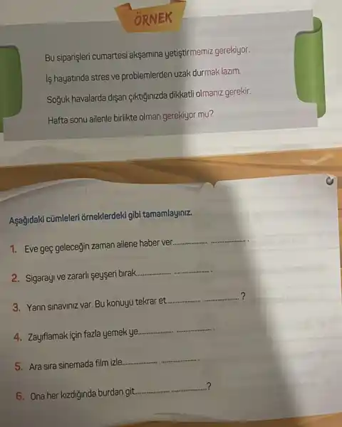 ORNEK
Bu siparişleri cumartesi aksamina yetiştirmemiz gerekiyor.
is hayatinda stres ve problemlerden uzak durmak lazim.
Soğuk havalarda dişari Ciktiğinizda dikkatli olmaniz gerekir.
Hafta sonu ailenle birlikte olman gerekiyor mu?
Aşağidaki cümleler orneklerdeki gibi tamamlayiniz.
1. Eve geç geleceğin zaman ailene haber ver.
__
2. Sigarayive zararl seyseri birak.
__
3. Yarin sinaviniz var. BU konuyu tekrar et.
__ ?
4. Zayiflamak için fazla yemek ye.
__
5. Ara sira sinemade film izle.
__
?
6. Ona her kizdiginda burdan git.
__