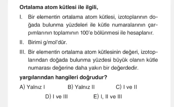 Ortalama atom kütlesi ile ilgili,
I. Bir elementin ortalama atom kútlesi , izotoplarinin do-
gada bulunma yüzdeleri ile kütle numaralarinin car-
pimlarinin toplaminin ''100' e bõlünmesi ile hesaplanir.
II. Birimi g/mol'dddot (u)r.
III. Bir elementin ortalama atom kütlesinin değeri , izotop-
larindan doğada bulunma yüzdesi bũyúk olanin kütle
numarasi değerine daha yakin bir değerdedir.
yargilarindan hangileri dogrudur?
A) Yalniz I
B) Yalniz II
C) I ve II
D) I ve III
E) I, II ve III