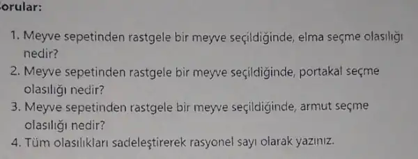 orular:
1. Meyve sepetinden rastgele bir meyve seçildiginde, elma seçme olasiligi
nedir?
2. Meyve sepetinden rastgele bir meyve seçildiginde, portakal secme
olasiliği nedir?
3. Meyve sepetinden rastgele bir meyve seçildiğinde, armut seçme
olasiliği nedir?
4. Tum olasiliklar sadeleştirerek rasyonel say olarak yaziniz.