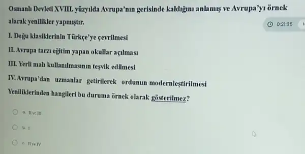 Osmanh Devleti XVIII. yüzyilda Avrupa'nm gerisinde kaldigmi anlamis ve Avrupa'y1 ornek
alarak yentlikler yapmiştir.	(1) 0:21:35
I. Dogu klasiklerinin Türkge'ye cevrilmesi
II. Avrupa tarzi egitim yapan okullar açilmasi
III. Yerll mah kullanilmasmin tesvik edilmesi
IV.Arrupa'dan uzmanlar getirlerek ordunun modernleştirilmesi
Yeniliklerinden hangileri bu duruma ornek olarak gosterilmez?
a II III
b. I
c. IIve IV