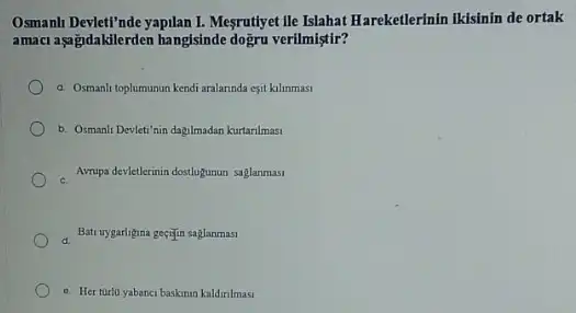 Osmanh Devlet!'nde yapilan I.Megrutyet lie Islahat Hareketlerinin ikisinin de ortak
amaci aşağidakilerden hangisinde dogru verilmiştir?
a. Osmanli toplumunun kendi aralannda esit kilinmasi
b. Osmanh Devleti'nin dagilmadan kurtarilmasi
Avupa devellerinin dostopturun saglammas
Bat uygarligina gecijin saglanmasi
c. Her türio yabanc baskinin kaldinlmasi