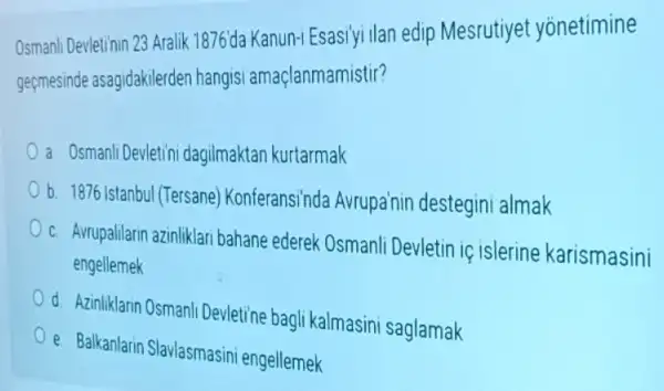 Osmani/Devletinin 23 Aralik 1876da Kanun-i Esasiyi ilan edip Mesrutiyet yonetimine
geçmesinde asagidakilerden hangisi amaçlanmamistir?
a Osmanli Devletini dagilmaktan kurtarmak
b. 1876 Istanbul (Tersane)Konferansinda Avrupa'nin destegini almak
C Avrupalilarin azinliklari bahane ederek Osmanli Devletin iç islerine karismasini
engellemek
d Azinliklarin Osmanli Devletine bagli kalmasini saglamak
e. Balkanlarin Slavlasmasini engellemek