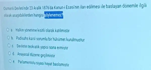 Osmanli Devletinde 23 Aralik 1876da Kanun-i Esasini ilan edilmesi ile baslayan donemle ilgili
olarak asagidakilerden hangisi sāylenemez?
a Halkin yonetime kisili olarak katilmistir
b. Padisaha karsi sorumlu bir hükumet kurulmustur
c. Devletin teokratik yapis sona ermistir
d. Anayasal düzene gecilmistir
e. Parlamentolu siyasi hayat baslamistir