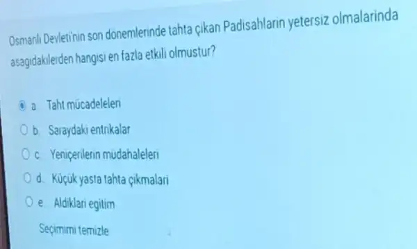 Osmanli Devletinin son donemlerinde tahta cikan Padisahlarin yetersiz olmalarinda
asagidakilerden hangisi en fazla etkili olmustur?
a Taht mucadelelen
b. Saraydaki entrikalar
c. Yenigerilerin mudahaleleri
d. Kucukyasta tahta çikmalari
e Aldiklari egitim