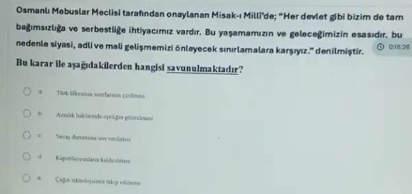 Osmanlu Mebuslar Meclisi tarafindan onaylanan Misak-1 Millide; "Her devlet gibi bizim de tam
bağmsizliza ve serbestlige Ihtiyacimiz vardir. Bu yaşamamizin ve gelecegimizin esasidir. bu
nedenle siyasi, adlive mali geligmemial 6nleyecek sinrlamalara karşiyz." denilmiştir.
Bu karar ile aşağidakillerden hangisi savunulmaktadir?
a
b
Amlik haklarinda epithigin gozetimes
Savaj durumuna son verilmesi
d Kapitilasyonlaran kaldinimas
a
Cagin teknolojisinin takip edilmes
(1) 0:16:26