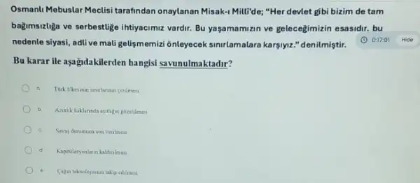 Osmanlu Mebuslar Meclisi tarafindan onaylanan Misak-1 Milli"de; "Her devlet gibi bizim de tam
bağmsizliga ve serbestlige intiyacimue vardir. Bu yaşamamizin ve gelecegimizin esasidir. bu
nedenle siyasi, adlive mali gelismemizi ônleyecek simirlamalara karşiyiz." denilmiştir.
Bu karar ile aşağidakilerden hangisi savunulmaktadir?
a Tork dikesann sunrlannin cerilmesi
b Azanlik haklannda eptilingozetulmes
Savas durumuna son venlinesi
Kapitullasyonlarin kaldinimasi
(a)in teknolojsinin takip edimes
(1) 0:17:01